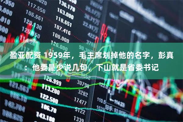 盈亚配资 1959年，毛主席划掉他的名字，彭真：他要是少说几句，下山就是省委书记