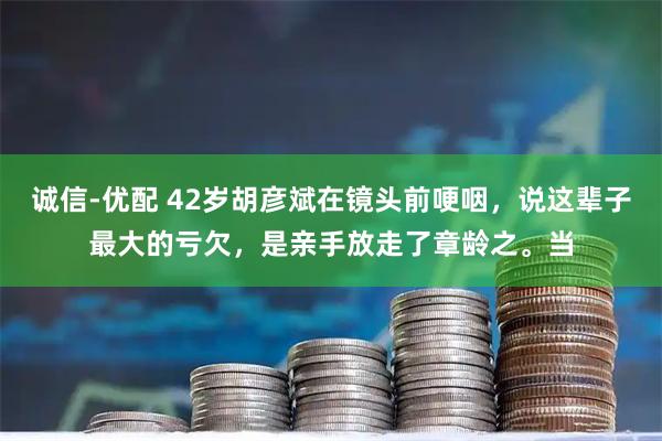 诚信-优配 42岁胡彦斌在镜头前哽咽，说这辈子最大的亏欠，是亲手放走了章龄之。当