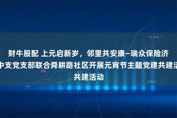 财牛股配 上元启新岁，邻里共安康—瑞众保险济南中支党支部联合舜耕路社区开展元宵节主题党建共建活动