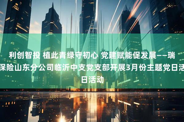 利创智投 植此青绿守初心 党建赋能促发展——瑞众保险山东分公司临沂中支党支部开展3月份主题党日活动