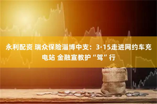 永利配资 瑞众保险淄博中支：3·15走进网约车充电站 金融宣教护“驾”行