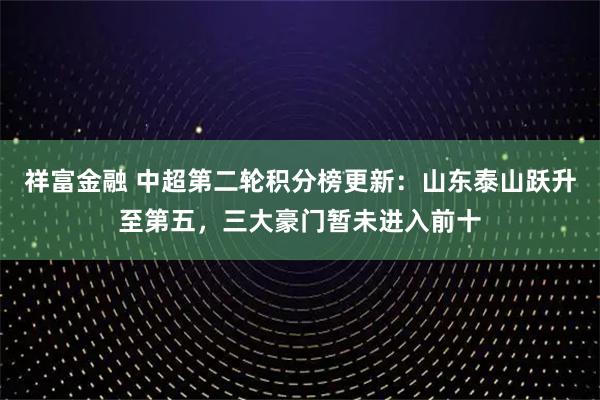 祥富金融 中超第二轮积分榜更新：山东泰山跃升至第五，三大豪门暂未进入前十