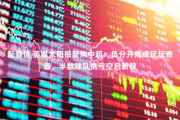 配查信 英媒太阳报聚焦中超：负分开局成足坛奇景，半数球队携亏空启新程