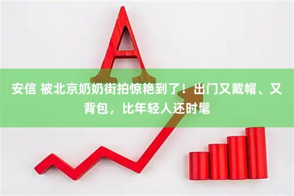 安信 被北京奶奶街拍惊艳到了！出门又戴帽、又背包，比年轻人还时髦