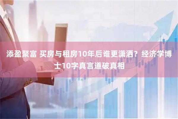 添盈聚富 买房与租房10年后谁更潇洒？经济学博士10字真言道破真相