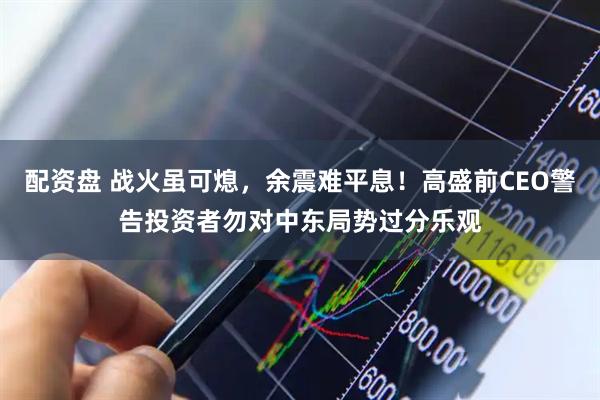 配资盘 战火虽可熄，余震难平息！高盛前CEO警告投资者勿对中东局势过分乐观