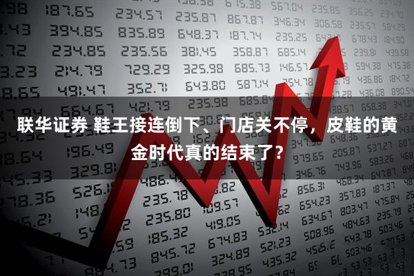 联华证券 鞋王接连倒下、门店关不停，皮鞋的黄金时代真的结束了？