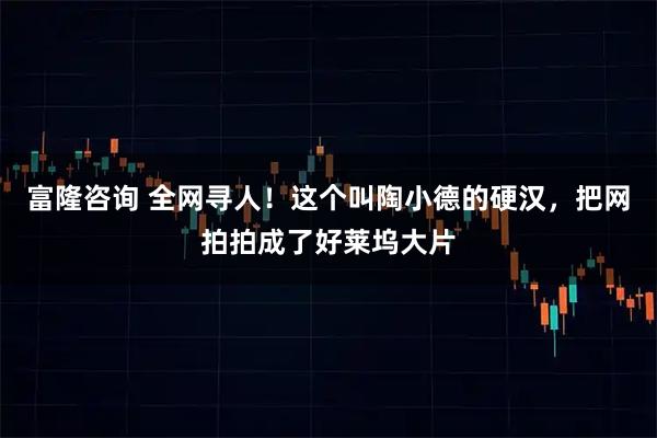 富隆咨询 全网寻人！这个叫陶小德的硬汉，把网拍拍成了好莱坞大片