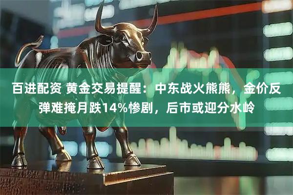 百进配资 黄金交易提醒：中东战火熊熊，金价反弹难掩月跌14%惨剧，后市或迎分水岭