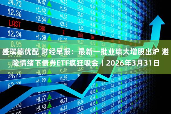 盛瑞德优配 财经早报：最新一批业绩大增股出炉 避险情绪下债券ETF疯狂吸金丨2026年3月31日