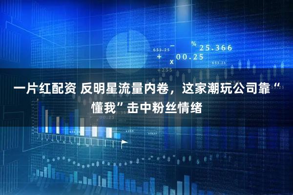 一片红配资 反明星流量内卷，这家潮玩公司靠“懂我”击中粉丝情绪
