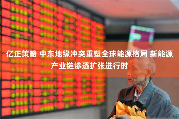 亿正策略 中东地缘冲突重塑全球能源格局 新能源产业链渗透扩张进行时