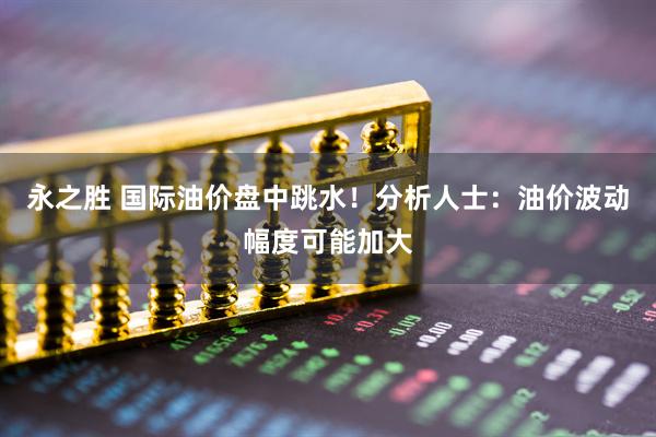 永之胜 国际油价盘中跳水！分析人士：油价波动幅度可能加大
