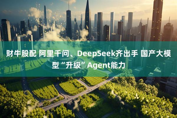财牛股配 阿里千问、DeepSeek齐出手 国产大模型“升级”Agent能力