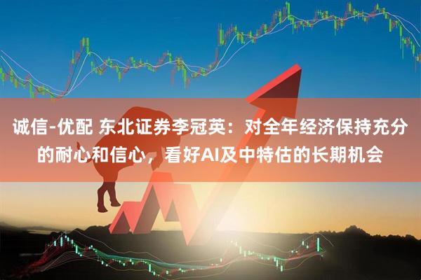 诚信-优配 东北证券李冠英：对全年经济保持充分的耐心和信心，看好AI及中特估的长期机会