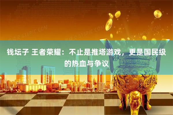 钱坛子 王者荣耀：不止是推塔游戏，更是国民级的热血与争议