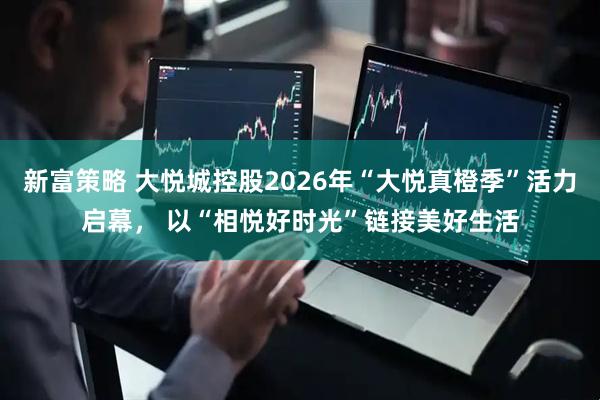 新富策略 大悦城控股2026年“大悦真橙季”活力启幕， 以“相悦好时光”链接美好生活