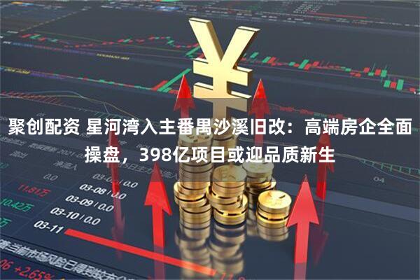 聚创配资 星河湾入主番禺沙溪旧改：高端房企全面操盘，398亿项目或迎品质新生
