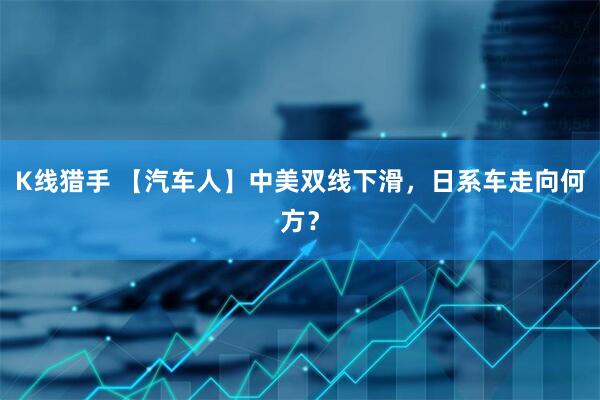 K线猎手 【汽车人】中美双线下滑，日系车走向何方？