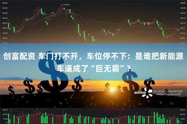 创富配资 车门打不开，车位停不下：是谁把新能源车逼成了“巨无霸”？