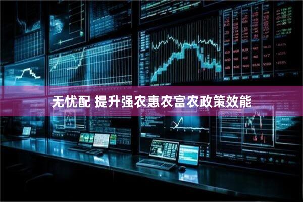 无忧配 提升强农惠农富农政策效能