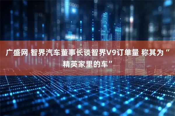 广盛网 智界汽车董事长谈智界V9订单量 称其为“精英家里的车”
