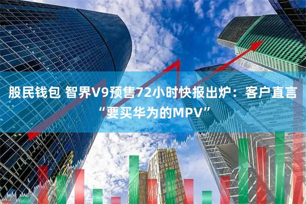 股民钱包 智界V9预售72小时快报出炉：客户直言“要买华为的MPV”