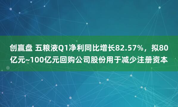 创赢盘 五粮液Q1净利同比增长82.57%，拟80亿元~100亿元回购公司股份用于减少注册资本