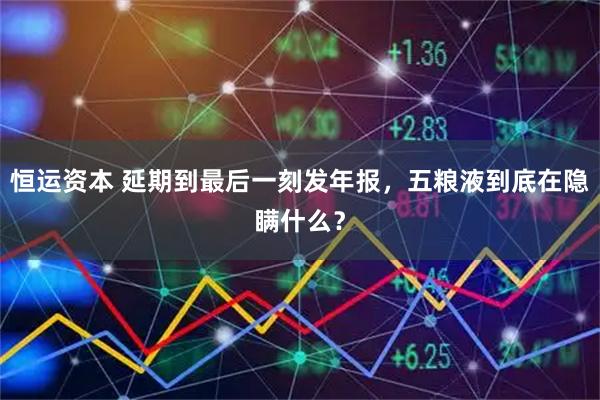 恒运资本 延期到最后一刻发年报，五粮液到底在隐瞒什么？