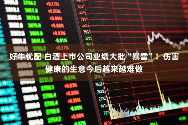 好牛优配 白酒上市公司业绩大批“暴雷”！伤害健康的生意今后越来越难做