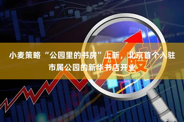 小麦策略 “公园里的书房”上新，北京首个入驻市属公园的新华书店开业