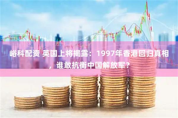 峪科配资 英国上将揭露：1997年香港回归真相，谁敢抗衡中国解放军？