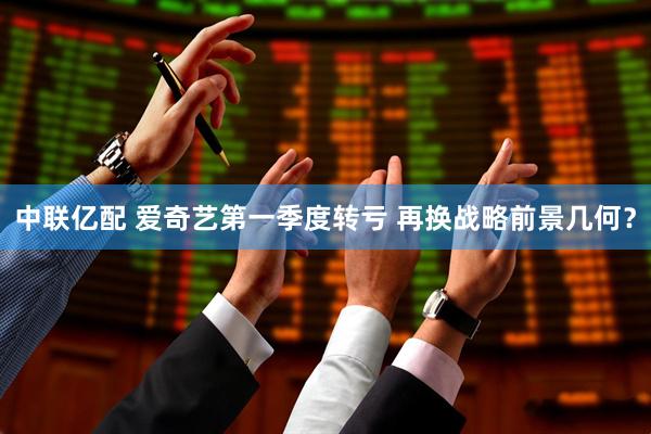 中联亿配 爱奇艺第一季度转亏 再换战略前景几何？
