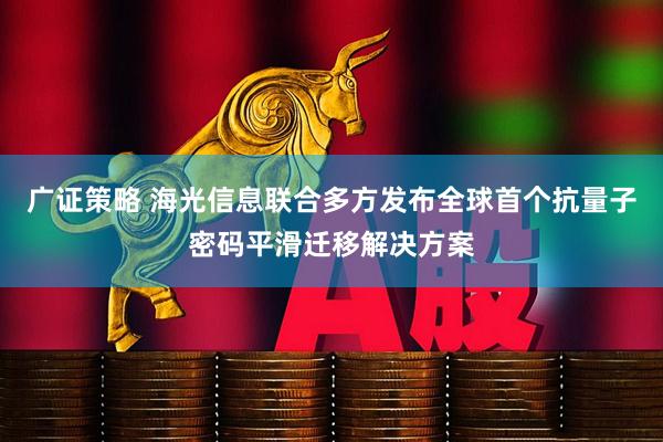广证策略 海光信息联合多方发布全球首个抗量子密码平滑迁移解决方案