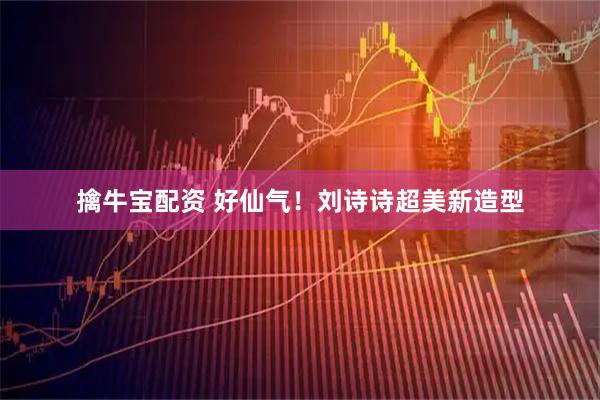 擒牛宝配资 好仙气！刘诗诗超美新造型