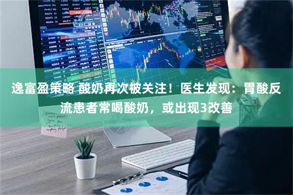 逸富盈策略 酸奶再次被关注！医生发现：胃酸反流患者常喝酸奶，或出现3改善