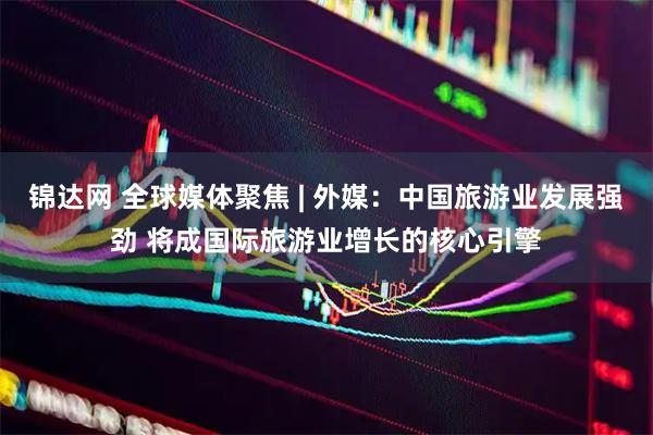 锦达网 全球媒体聚焦 | 外媒：中国旅游业发展强劲 将成国际旅游业增长的核心引擎
