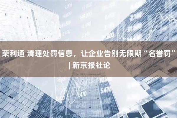 荣利通 清理处罚信息，让企业告别无限期“名誉罚” | 新京报社论
