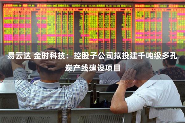 易云达 金时科技：控股子公司拟投建千吨级多孔炭产线建设项目