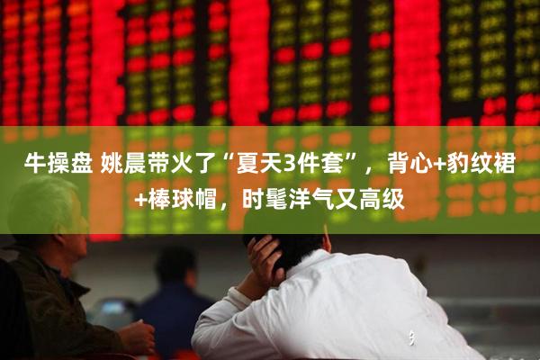牛操盘 姚晨带火了“夏天3件套”，背心+豹纹裙+棒球帽，时髦洋气又高级