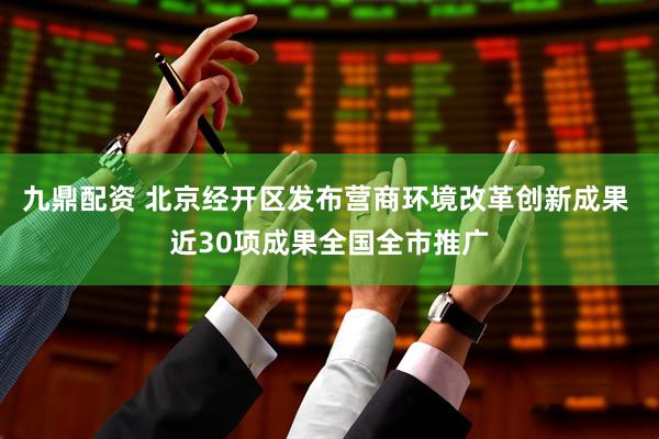 九鼎配资 北京经开区发布营商环境改革创新成果 近30项成果全国全市推广