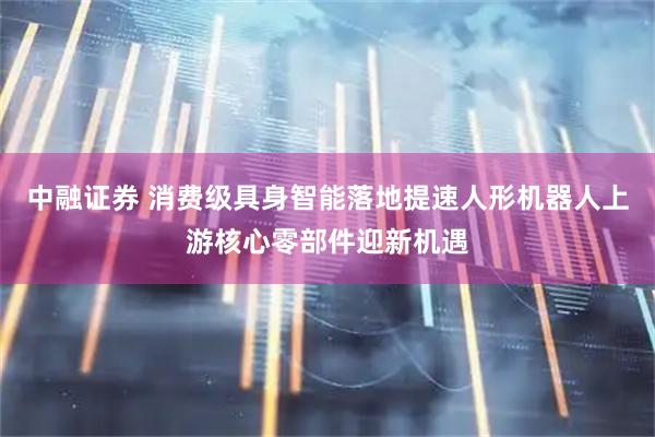 中融证券 消费级具身智能落地提速人形机器人上游核心零部件迎新机遇