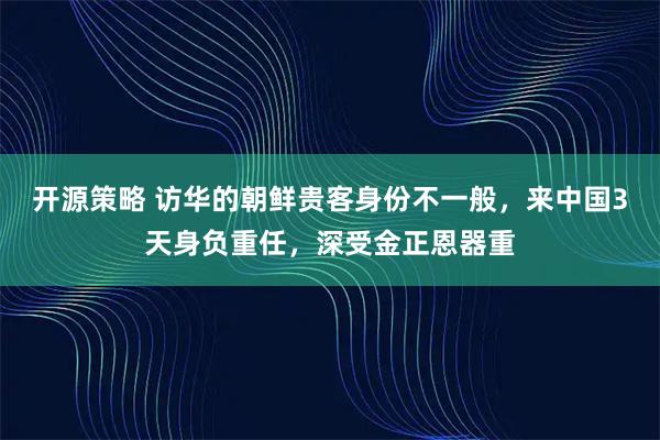 开源策略 访华的朝鲜贵客身份不一般，来中国3天身负重任，深受金正恩器重