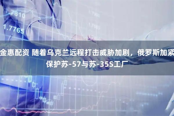 金惠配资 随着乌克兰远程打击威胁加剧，俄罗斯加紧保护苏-57与苏-35S工厂