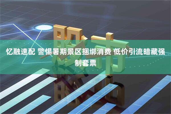 忆融速配 警惕暑期景区捆绑消费 低价引流暗藏强制套票