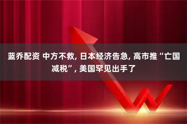 蓝乔配资 中方不救, 日本经济告急, 高市推“亡国减税”, 美国罕见出手了