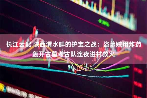 长江云配 陕西渭水畔的护宝之战：盗墓贼用炸药轰开古墓考古队连夜进村救火