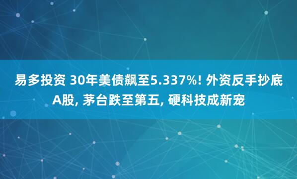 易多投资 30年美债飙至5.337%! 外资反手抄底A股, 茅台跌至第五, 硬科技成新宠